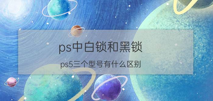 ps中白锁和黑锁 ps5三个型号有什么区别？